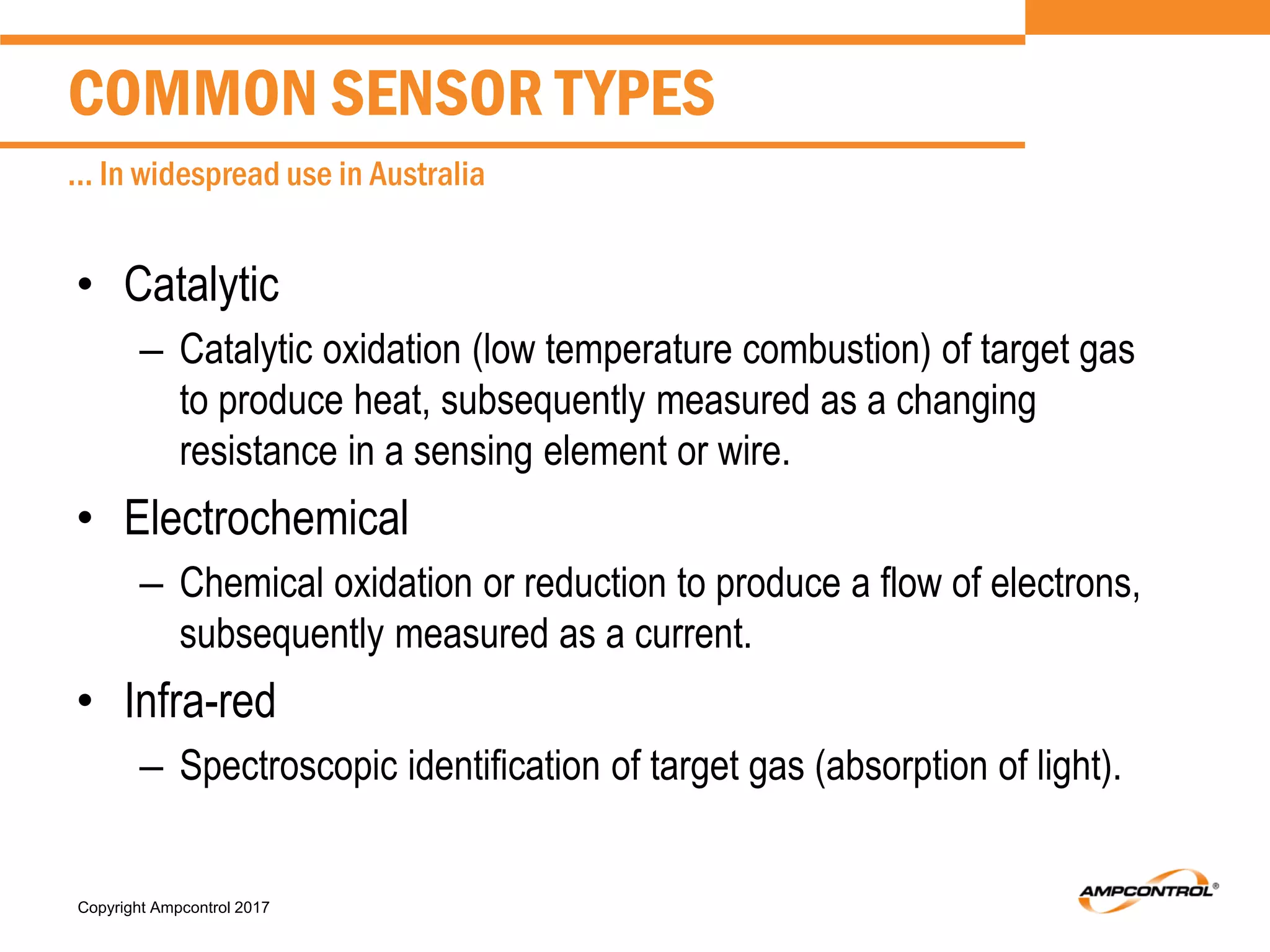 Copyright Ampcontrol 2017
• Catalytic
– Catalytic oxidation (low temperature combustion) of target gas
to produce heat, subsequently measured as a changing
resistance in a sensing element or wire.
• Electrochemical
– Chemical oxidation or reduction to produce a flow of electrons,
subsequently measured as a current.
• Infra-red
– Spectroscopic identification of target gas (absorption of light).
COMMON SENSOR TYPES
... In widespread use in Australia
 