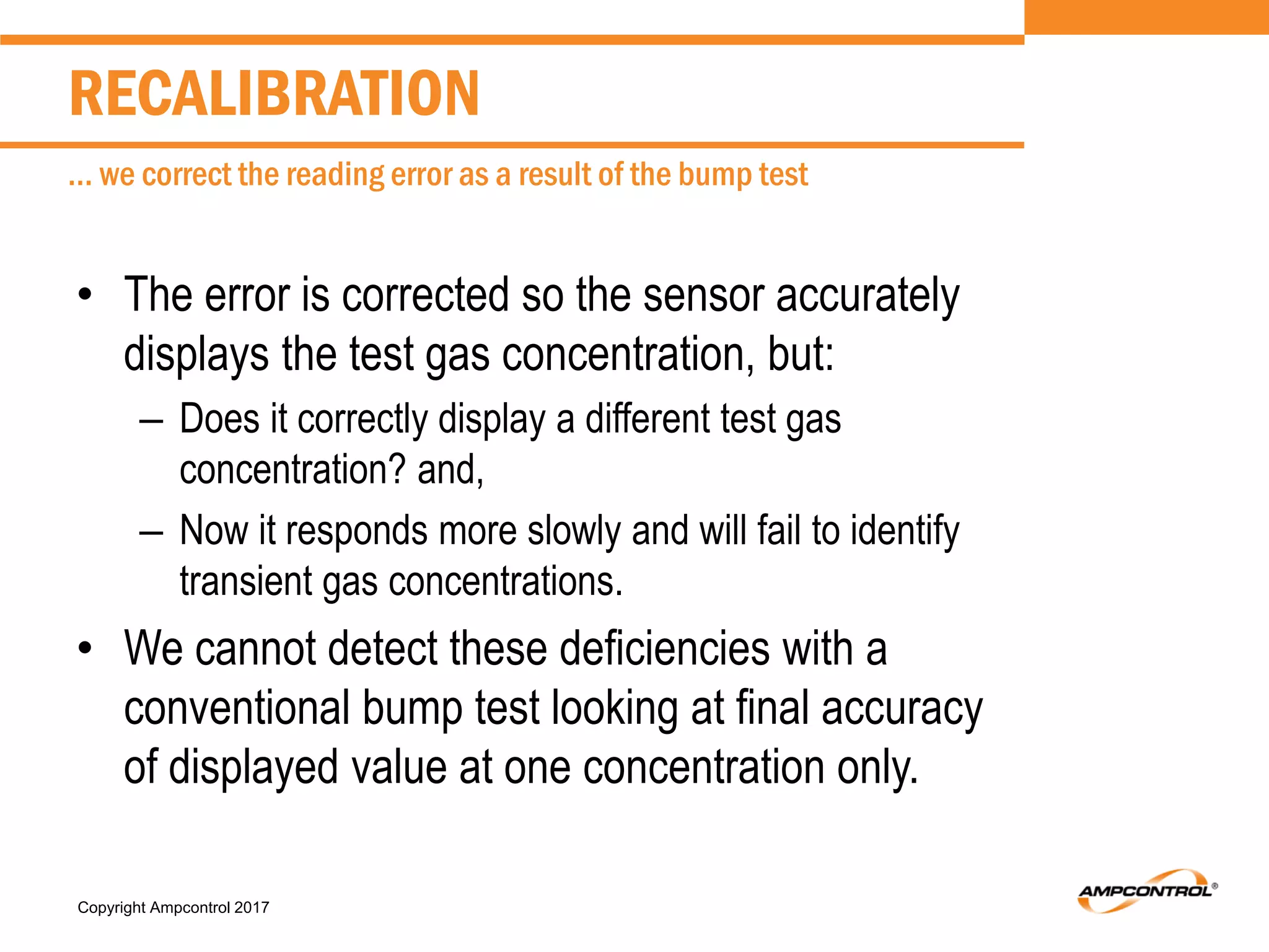 Copyright Ampcontrol 2017
• The error is corrected so the sensor accurately
displays the test gas concentration, but:
– Does it correctly display a different test gas
concentration? and,
– Now it responds more slowly and will fail to identify
transient gas concentrations.
• We cannot detect these deficiencies with a
conventional bump test looking at final accuracy
of displayed value at one concentration only.
RECALIBRATION
… we correct the reading error as a result of the bump test
 