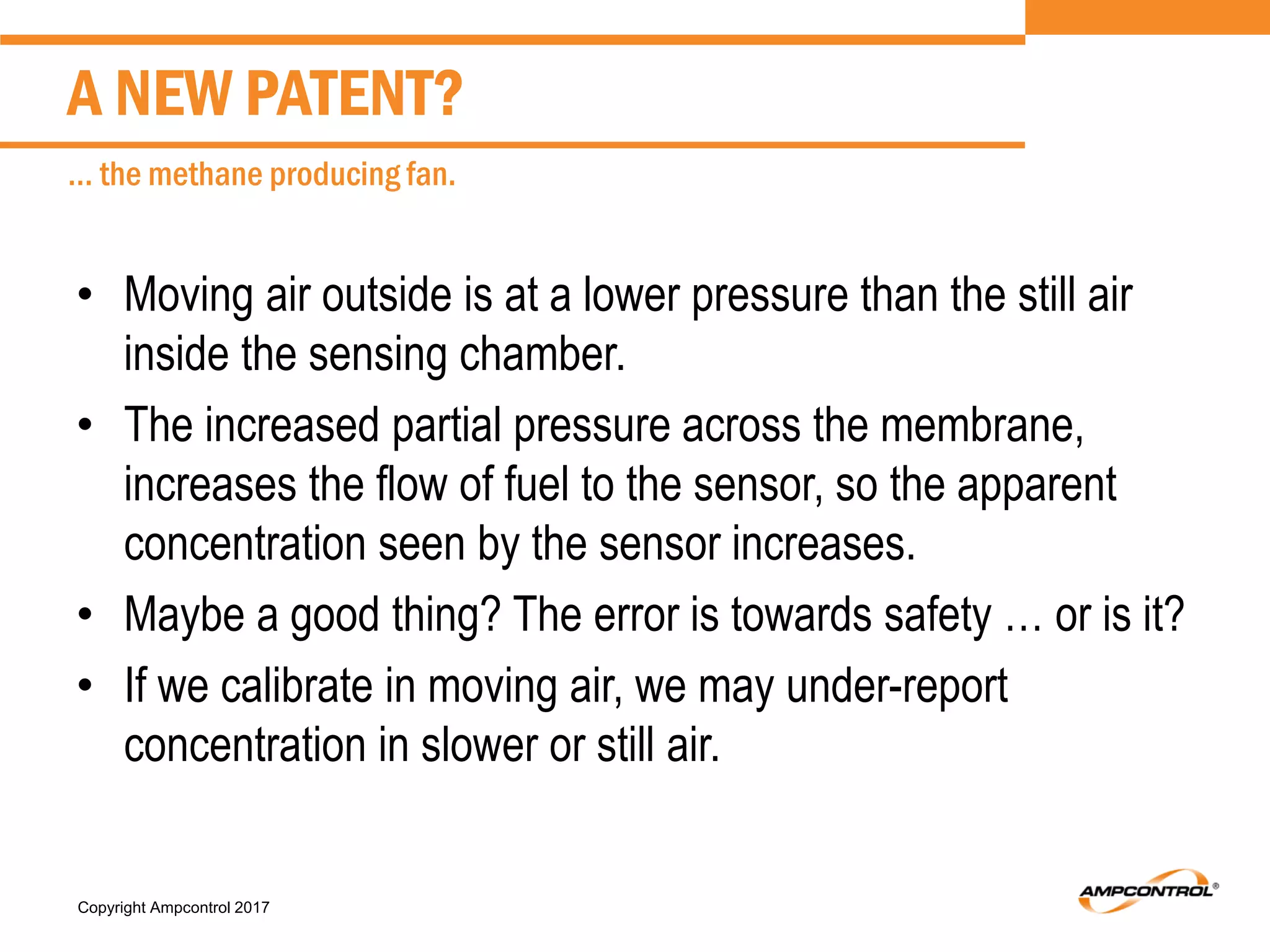 Copyright Ampcontrol 2017
• Moving air outside is at a lower pressure than the still air
inside the sensing chamber.
• The increased partial pressure across the membrane,
increases the flow of fuel to the sensor, so the apparent
concentration seen by the sensor increases.
• Maybe a good thing? The error is towards safety … or is it?
• If we calibrate in moving air, we may under-report
concentration in slower or still air.
A NEW PATENT?
… the methane producing fan.
 