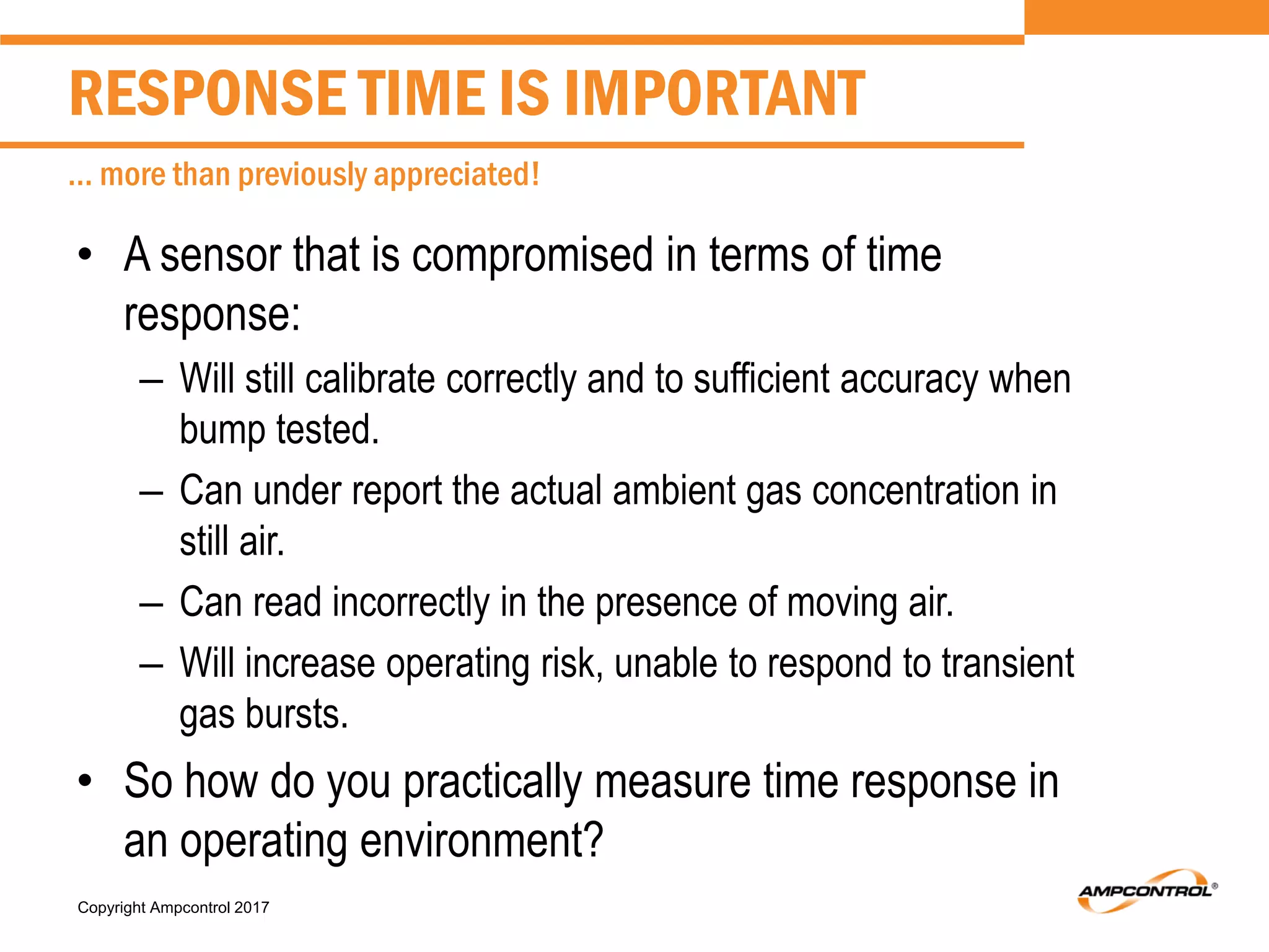 Copyright Ampcontrol 2017
• A sensor that is compromised in terms of time
response:
– Will still calibrate correctly and to sufficient accuracy when
bump tested.
– Can under report the actual ambient gas concentration in
still air.
– Can read incorrectly in the presence of moving air.
– Will increase operating risk, unable to respond to transient
gas bursts.
• So how do you practically measure time response in
an operating environment?
RESPONSE TIME IS IMPORTANT
… more than previously appreciated!
 