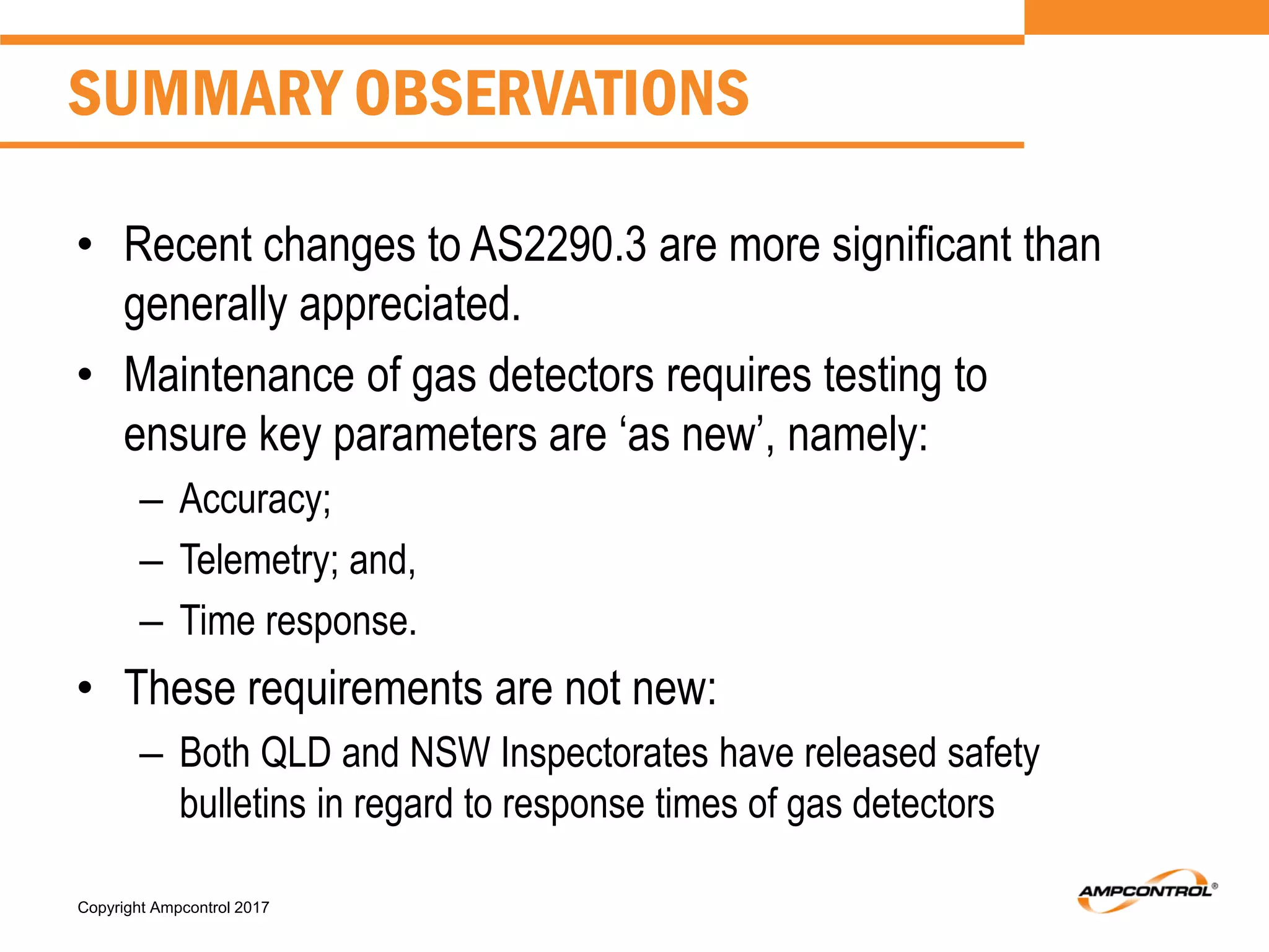 Copyright Ampcontrol 2017
• Recent changes to AS2290.3 are more significant than
generally appreciated.
• Maintenance of gas detectors requires testing to
ensure key parameters are ‘as new’, namely:
– Accuracy;
– Telemetry; and,
– Time response.
• These requirements are not new:
– Both QLD and NSW Inspectorates have released safety
bulletins in regard to response times of gas detectors
SUMMARY OBSERVATIONS
 