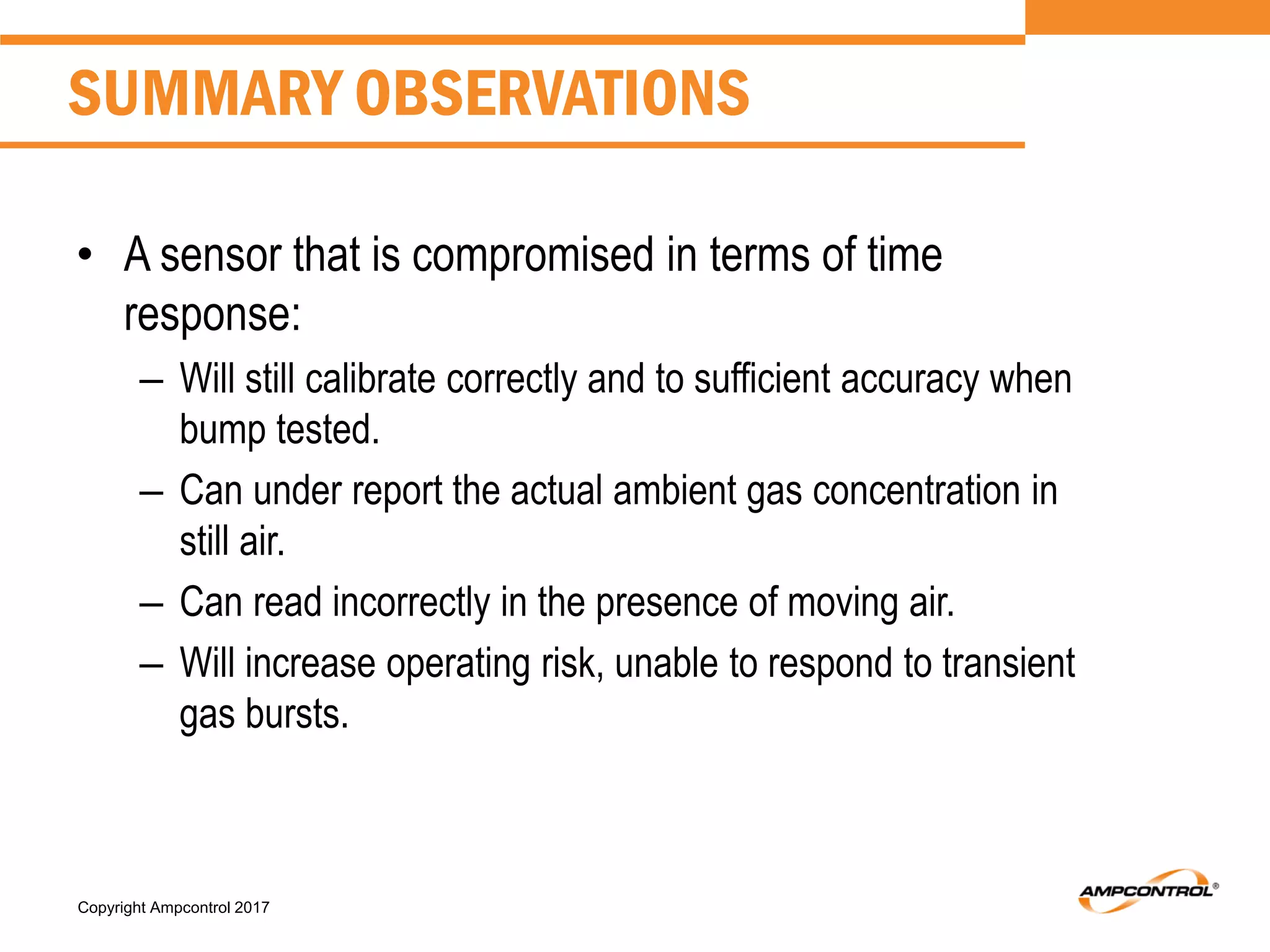 Copyright Ampcontrol 2017
SUMMARY OBSERVATIONS
• A sensor that is compromised in terms of time
response:
– Will still calibrate correctly and to sufficient accuracy when
bump tested.
– Can under report the actual ambient gas concentration in
still air.
– Can read incorrectly in the presence of moving air.
– Will increase operating risk, unable to respond to transient
gas bursts.
 