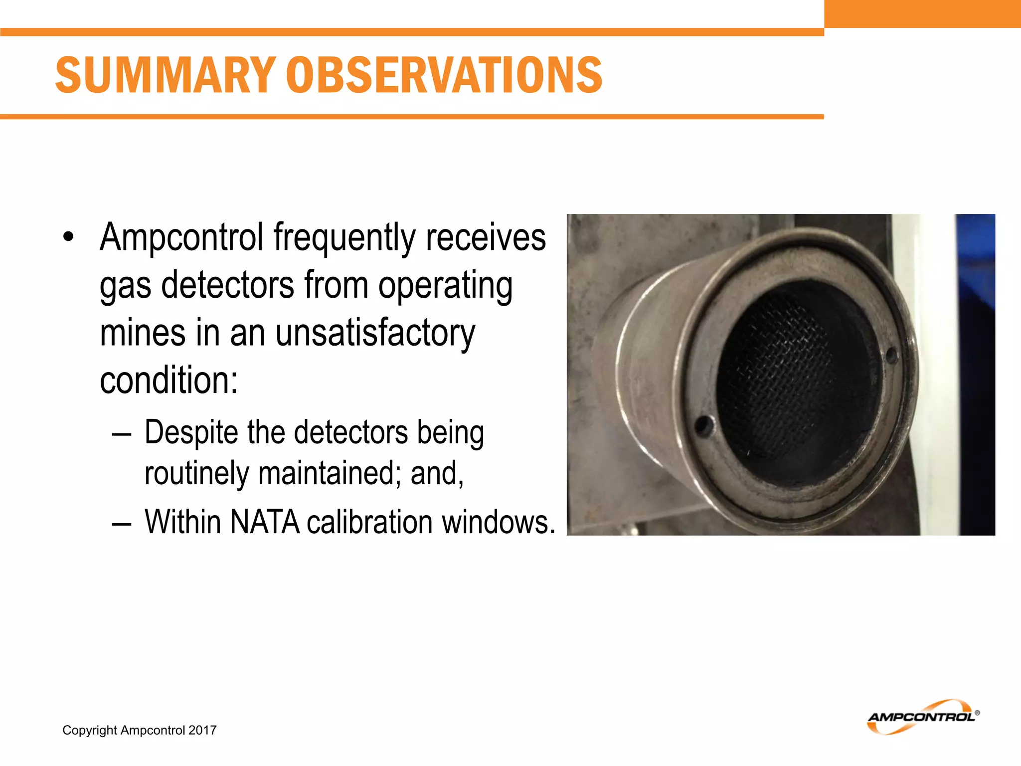 Copyright Ampcontrol 2017
• Ampcontrol frequently receives
gas detectors from operating
mines in an unsatisfactory
condition:
– Despite the detectors being
routinely maintained; and,
– Within NATA calibration windows.
SUMMARY OBSERVATIONS
 
