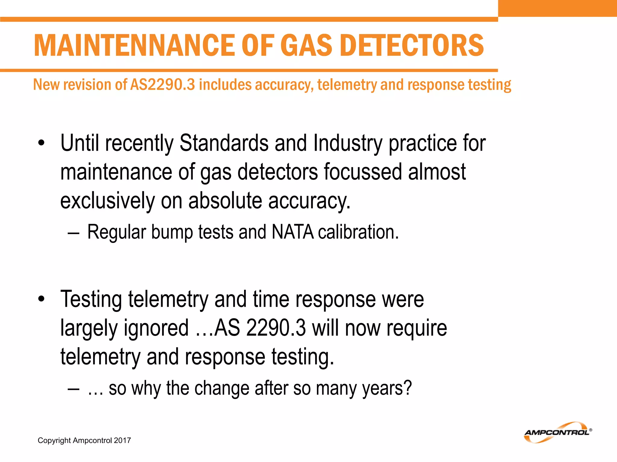 Copyright Ampcontrol 2017
• Until recently Standards and Industry practice for
maintenance of gas detectors focussed almost
exclusively on absolute accuracy.
– Regular bump tests and NATA calibration.
• Testing telemetry and time response were
largely ignored …AS 2290.3 will now require
telemetry and response testing.
– … so why the change after so many years?
MAINTENNANCE OF GAS DETECTORS
New revision of AS2290.3 includes accuracy, telemetry and response testing
 