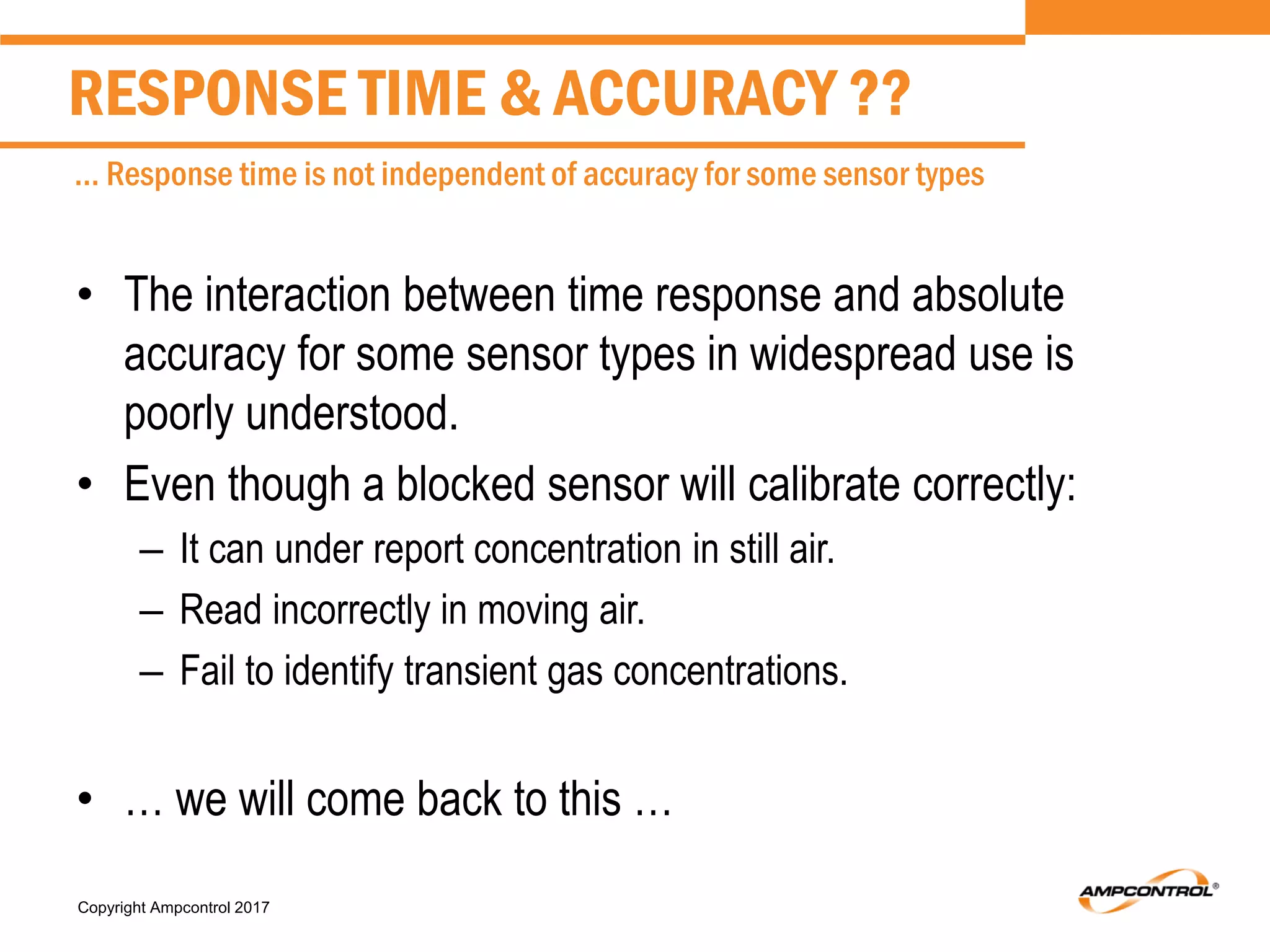 Copyright Ampcontrol 2017
• The interaction between time response and absolute
accuracy for some sensor types in widespread use is
poorly understood.
• Even though a blocked sensor will calibrate correctly:
– It can under report concentration in still air.
– Read incorrectly in moving air.
– Fail to identify transient gas concentrations.
• … we will come back to this …
RESPONSE TIME & ACCURACY ??
… Response time is not independent of accuracy for some sensor types
 