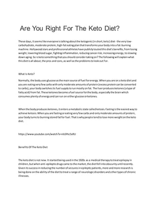 Are You Right For The Keto Diet?
These days,itseemslike everyoneistalkingaboutthe ketogenic(inshort,keto) diet- the verylow-
carbohydrate,moderate protein,high-fateatingplanthattransformsyourbodyintoa fat-burning
machine.Hollywoodstarsandprofessionalathleteshave publiclytoutedthisdiet'sbenefits,fromlosing
weight,loweringbloodsugar, fightinginflammation,reducingcancerrisk,increasingenergy,toslowing
downaging.So isketosomethingthatyoushouldconsidertakingon?The followingwill explainwhat
thisdietisall about,the pros and cons,as well asthe problemstolookout for.
What Is Keto?
Normally,the bodyusesglucose asthe mainsource of fuel forenergy.Whenyouare on a ketodietand
youare eatingveryfewcarbswithonlymoderate amountsof protein(excessproteincanbe converted
to carbs),your bodyswitchesits fuel supplytorunmostlyonfat. The liverproducesketones(atype of
fattyacid) from fat.These ketonesbecome afuel source forthe body,especiallythe brainwhich
consumesplentyof energyandcanrun on eitherglucose orketones.
Whenthe bodyproducesketones,itentersametabolicstate calledketosis.Fastingisthe easiestwayto
achieve ketosis.Whenyouare fastingoreatingveryfew carbsand onlymoderate amountsof protein,
your bodyturnsto burningstoredfatfor fuel.Thatiswhypeople tendtolose more weightonthe keto
diet.
https://www.youtube.com/watch?v=nlsSPvL5sRU
BenefitsOf The KetoDiet
The ketodietisnot new.It startedbeingusedinthe 1920s as a medical therapytotreatepilepsyin
children,butwhenanti-epilepticdrugscame to the market,the dietfell intoobscurityuntilrecently.
Givenitssuccessinreducingthe numberof seizuresinepilepticpatients,more andmore researchis
beingdone onthe abilityof the diettotreat a range of neurologicdisordersandothertypesof chronic
illnesses.
 