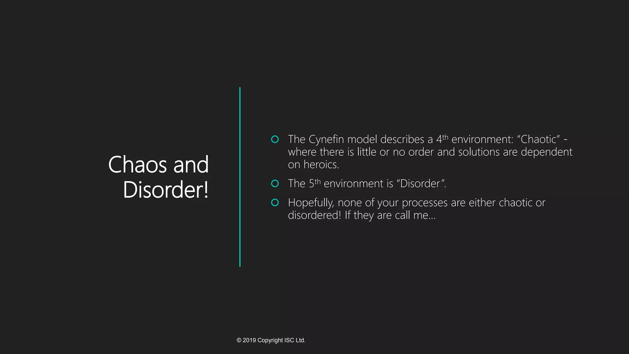 Chaos and
Disorder!
 The Cynefin model describes a 4th environment: “Chaotic” -
where there is little or no order and solutions are dependent
on heroics.
 The 5th environment is “Disorder”.
 Hopefully, none of your processes are either chaotic or
disordered! If they are call me…
© 2019 Copyright ISC Ltd.
 