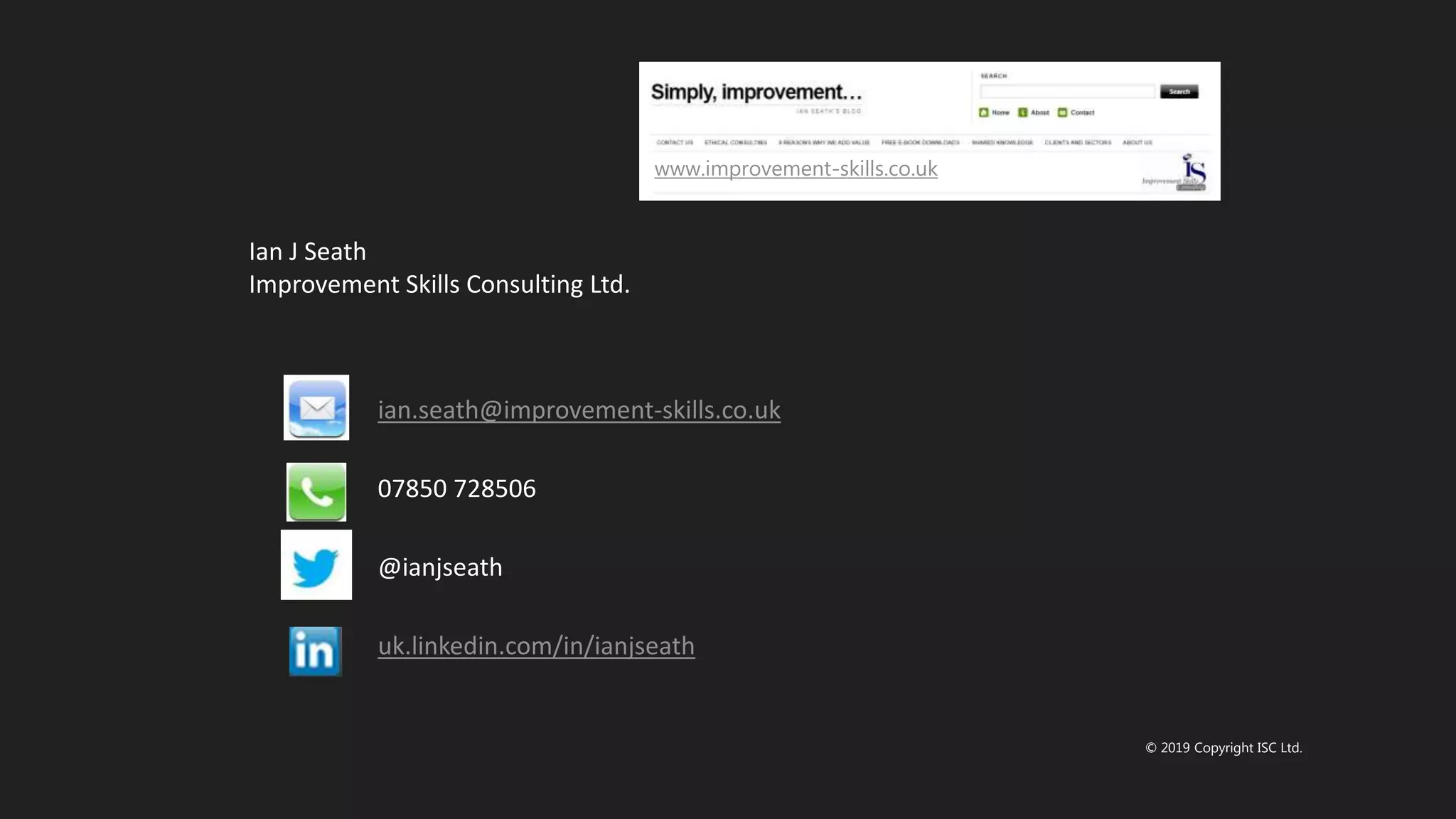 © 2019 Copyright ISC Ltd.
ian.seath@improvement-skills.co.uk
07850 728506
@ianjseath
uk.linkedin.com/in/ianjseath
Ian J Seath
Improvement Skills Consulting Ltd.
www.improvement-skills.co.uk
 