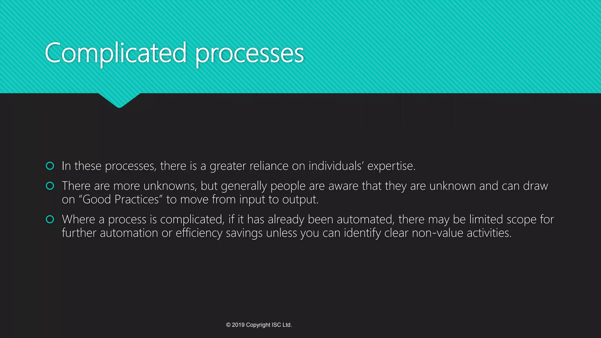 Complicated processes
 In these processes, there is a greater reliance on individuals’ expertise.
 There are more unknowns, but generally people are aware that they are unknown and can draw
on “Good Practices” to move from input to output.
 Where a process is complicated, if it has already been automated, there may be limited scope for
further automation or efficiency savings unless you can identify clear non-value activities.
© 2019 Copyright ISC Ltd.
 