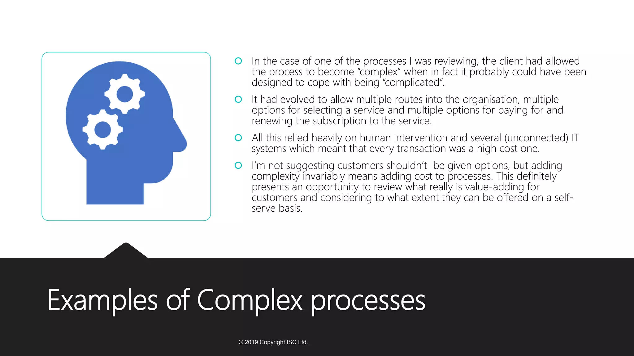 Examples of Complex processes
 In the case of one of the processes I was reviewing, the client had allowed
the process to become “complex” when in fact it probably could have been
designed to cope with being “complicated”.
 It had evolved to allow multiple routes into the organisation, multiple
options for selecting a service and multiple options for paying for and
renewing the subscription to the service.
 All this relied heavily on human intervention and several (unconnected) IT
systems which meant that every transaction was a high cost one.
 I’m not suggesting customers shouldn’t be given options, but adding
complexity invariably means adding cost to processes. This definitely
presents an opportunity to review what really is value-adding for
customers and considering to what extent they can be offered on a self-
serve basis.
© 2019 Copyright ISC Ltd.
 