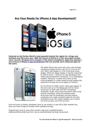 Page No 1




       Are Your Ready for iPhone 5 App Development?




Featured on the Forbes World's most powerful brands list, Apple Inc. brings new
handsets and iOS every year. With the launch of iPhone 5, it has once again broken
many records. Bringing many changes in this latest smartphone, Apple has opened a
new avenue of iPhone 5 app development that can provide more enhanced apps for
the users.

                                        The latest iPhone has come with many vital changes
                                        including increased screen size from 3.5 inch to 4.0
                                        inch, 960 X 640 display to 1136 X 640 pixel retina
                                        display. While the bigger display is heartily welcomed
                                        by iPhone lovers – however, for app developers and
                                        mobile app development companies, it's a challenging
                                        situation. Because, it means more work as the
                                        existing appears in a letter-boxed format stealing the
                                        experience of large and vivid display of iPhone5.

                                        On the iPhone 5's taller screen, older apps appear of
                                        the same size as on the iPhone 4S with two black
                                        strips seen on both right and left in landscape
                                        orientation mode, and in top and bottom when using
                                        portrait orientation. While the software giant
                                        announces that the developers and app making
                                        companies can create consistent apps for this new
                                        smartphone just with simple updates, but it seems
                                        not to be so easy. Let's find out why?

From the point of coding, developers have to use Xcode 4.5 with iOS 6 SDK. Besides this,
there are many things to consider while updating the app.

Programmers have to move their present code from viewDidUnload to
didReceiveMemoryWarning from now as viewDidUnload has been denounced.



                                      Are Your Ready for iPhone 5 App Development? - Ryan Lawrence
 
