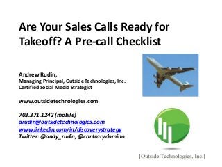 Are Your Sales Calls Ready for
Takeoff? A Pre-call Checklist
Andrew Rudin,
Managing Principal, Outside Technologies, Inc.
Certified Social Media Strategist
www.outsidetechnologies.com
703.371.1242 (mobile)
arudin@outsidetechnologies.com
www.linkedin.com/in/discoverystrategy
Twitter: @andy_rudin; @contrarydomino
 