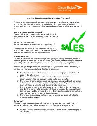 Are Your Sales Messages Aligned to Your Customers?
There’s an old adage somewhere…stick with what you know. In some ways that’s a
good thing. Stability and experience can help you through a range of business
challenges. But when it comes to sales, outdated processes and sales materials can kill
you.
Are your sales materials outdated?
Take a look at your nearest sell sheet or website and
pay close attention to the messaging. What calls out to
you?
Do you list your services?
Do you talk about the benefits of working with you?
Those things are great, but are they relevant to your
clients’ and prospective clients’ challenges and goals? If
they’re not, then they’re adding zero benefit.
It’s not about you.
Your sales collateral and processes might do a great job talking about you, but here’s
the thing: It’s not about you. At all. It’s about your clients, their challenges, and their
goals. If you’re not addressing them, your sales (what sales?) are going to tank.
How do you get it right? Here are some things savvy companies do to ensure they’re
sending the right message to their clients and prospects:
1. They take the steps to determine what kind of messaging is needed at each
stage in the sales cycle.
2. They create impactful value statements and customer-orientated
communications focused on buyer needs, challenges or goals.
3. They embed this messaging throughout the sales process and in all marketing
materials (website, collateral, social media, etc.), and they provide the sales
team with tools specific to each stage in the buying cycle.
4. They train and re-train their sales team on how to deliver the right content
based on the current selling situation. Instead of focusing the conversation on
their company and its services, they first determine the customer context, and
then map out how to respond to those situations.
5. They ensure all necessary content is easy to access and share with clients,
prospects and employees.
Now what?
We won’t leave you empty-handed. Here’s a list of questions you should ask to
determine whether your sales messages are out of date or making an impact:
Have you taken a close look at your company’s sales process and messaging in
the last year?
 