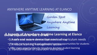 ANYWHERE ANYTIME LEARNING AT ELANCO
3 Aspects of Anywhere-Anytime Learning at Elanco
1.A safe and secure device that meets all curriculum needs
2.A robust learning management system
3.Transformation of classroom instruction
Overall Objectives for Year 1 of AAL
• Create a more student-centered approach to learning
• Provide more real-world and authentic learning opportunities for students
• Offer more opportunities for Anywhere-Anytime student learning
 