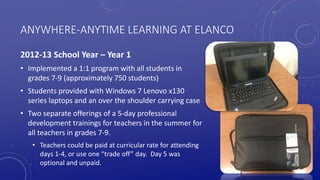 ANYWHERE-ANYTIME LEARNING AT ELANCO
2012-13 School Year – Year 1
• Implemented a 1:1 program with all students in
grades 7-9 (approximately 750 students)
• Students provided with Windows 7 Lenovo x130
series laptops and an over the shoulder carrying case
• Two separate offerings of a 5-day professional
development trainings for teachers in the summer for
all teachers in grades 7-9.
• Teachers could be paid at curricular rate for attending
days 1-4, or use one “trade off” day. Day 5 was
optional and unpaid.
 