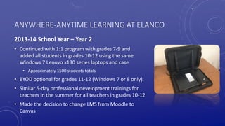 ANYWHERE-ANYTIME LEARNING AT ELANCO
2013-14 School Year – Year 2
• Continued with 1:1 program with grades 7-9 and
added all students in grades 10-12 using the same
Windows 7 Lenovo x130 series laptops and case
• Approximately 1500 students totals
• BYOD optional for grades 11-12 (Windows 7 or 8 only).
• Similar 5-day professional development trainings for
teachers in the summer for all teachers in grades 10-12
• Made the decision to change LMS from Moodle to
Canvas
 