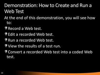 Demonstration: How to Create and Run a
     Web Test
     At the end of this demonstration, you will see how
      to:
       Record a Web test.
       Edit a recorded Web test.
       Run a recorded Web test.
       View the results of a test run.
       Convert a recorded Web test into a coded Web
      test.


10
 