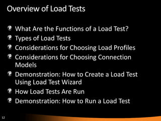 Overview of Load Tests

       What Are the Functions of a Load Test?
       Types of Load Tests
       Considerations for Choosing Load Profiles
       Considerations for Choosing Connection
       Models
       Demonstration: How to Create a Load Test
       Using Load Test Wizard
       How Load Tests Are Run
       Demonstration: How to Run a Load Test

12
 