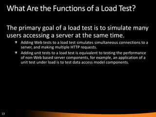 What Are the Functions of a Load Test?

     The primary goal of a load test is to simulate many
     users accessing a server at the same time.
          Adding Web tests to a load test simulates simultaneous connections to a
          server, and making multiple HTTP requests.
          Adding unit tests to a load test is equivalent to testing the performance
          of non-Web based server components, for example, an application of a
          unit test under load is to test data access model components.




13
 