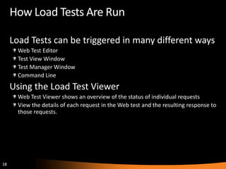 How Load Tests Are Run

     Load Tests can be triggered in many different ways
       Web Test Editor
       Test View Window
       Test Manager Window
       Command Line
     Using the Load Test Viewer
       Web Test Viewer shows an overview of the status of individual requests
       View the details of each request in the Web test and the resulting response to
       those requests.




18
 