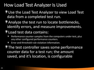 How Load Test Analyzer Is Used
       Use the Load Test Analyzer to view Load Test
      data from a completed test run.
       Analyze the test run to locate bottlenecks,
      identify errors, and measure improvements.
       Load test data contains:
        Performance counter samples from the computers under test, plus
        any other configured performance counters.
        Error and threshold rule violation information.
       The test controller saves some performance
      counter data for a test run; the amount
      saved, and it’s location, is configurable

21
 