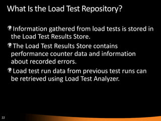 What Is the Load Test Repository?

       Information gathered from load tests is stored in
      the Load Test Results Store.
       The Load Test Results Store contains
      performance counter data and information
      about recorded errors.
       Load test run data from previous test runs can
      be retrieved using Load Test Analyzer.




22
 
