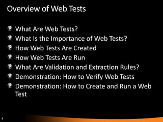 Overview of Web Tests

      What Are Web Tests?
      What Is the Importance of Web Tests?
      How Web Tests Are Created
      How Web Tests Are Run
      What Are Validation and Extraction Rules?
      Demonstration: How to Verify Web Tests
      Demonstration: How to Create and Run a Web
      Test


4
 