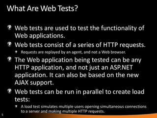 What Are Web Tests?

      Web tests are used to test the functionality of
      Web applications.
      Web tests consist of a series of HTTP requests.
        Requests are replayed by an agent, and not a Web browser.
      The Web application being tested can be any
      HTTP application, and not just an ASP.NET
      application. It can also be based on the new
      AJAX support.
      Web tests can be run in parallel to create load
      tests:
        A load test simulates multiple users opening simultaneous connections
        to a server and making multiple HTTP requests.
5
 