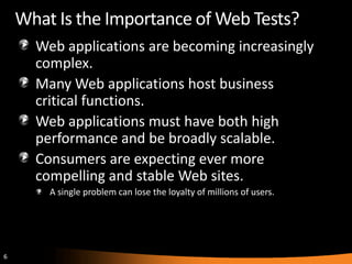 What Is the Importance of Web Tests?
      Web applications are becoming increasingly
      complex.
      Many Web applications host business
      critical functions.
      Web applications must have both high
      performance and be broadly scalable.
      Consumers are expecting ever more
      compelling and stable Web sites.
        A single problem can lose the loyalty of millions of users.




6
 