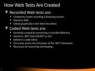 How Web Tests Are Created
      Recorded Web tests are:
        Created by simply recording a browsing session.
        Stored as XML.
        Edited graphically in the Web Test Editor.
      Coded Web tests are:
        Generally created by converting a recorded Web test.
        Stored as .NET Code (VB.NET or C#.)
        Edited in a code editor.
        Can easily access the full power of the .NET Framework.
        Necessary for branching and looping.




7
 