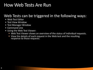 How Web Tests Are Run

    Web Tests can be triggered in the following ways:
    •   Web Test Editor
    •   Test View Window
    •   Test Manager Window
    •   Command Line
    •   Using the Web Test Viewer:
          Web Test Viewer shows an overview of the status of individual requests.
          View the details of each request in the Web test and the resulting
           response to those requests.




8
 