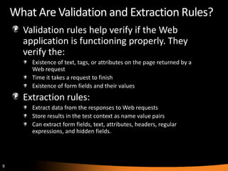 What Are Validation and Extraction Rules?
      Validation rules help verify if the Web
      application is functioning properly. They
      verify the:
        Existence of text, tags, or attributes on the page returned by a
        Web request
        Time it takes a request to finish
        Existence of form fields and their values
      Extraction rules:
        Extract data from the responses to Web requests
        Store results in the test context as name value pairs
        Can extract form fields, text, attributes, headers, regular
        expressions, and hidden fields.




9
 