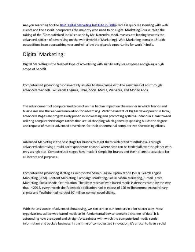 Are you searching for the Best Digital Marketing Institute in Delhi? India is quickly ascending with web
clients and the ascent incorporates the majority who need to do Digital Marketing Course. With the
raising of the "Computerized India" crusade by Mr. Narendra Modi, masses are leaning towards the
advanced pattern of advertising on the web (Hybrid of Marketing). Web Marketing to make 15 Lakh
occupations in an approaching year and will allow the gigantic opportunity for work in India.
Digital Marketing:
Digital Marketing is the freshest type of advertising with significantly less expense and giving a high
scope of benefit.
Computerized promoting fundamentally alludes to showcasing with the assistance of ads through
advanced channels like Search Engines, Email, Social Media, Websites, and Mobile Apps.
The advancement of computerized promotion has had an impact on the manner in which brands and
businesses use the web and innovation for advertising. With the ascent of Digital development in India,
advanced stages are progressively joined in showcasing and promoting systems. Individuals lean toward
utilizing computerized stages rather than actual shopping which generally speaking builds the degree
and request of master advanced advertisers for their phenomenal computerized showcasing efforts.
Advanced Marketing is the best stage for brands to assist them with brand mindfulness. Through
advanced advertising a multi-correspondence channel where data can be traded all over the planet with
only a single tick. Computerized stages have made it simple for brands and their clients to associate for
all intents and purposes.
Computerized promoting strategies incorporate Search Engine Optimization (SEO), Search Engine
Marketing (SEM), Content Marketing, Campaign Marketing, Social Media Marketing, E-mail Direct
Marketing, Social Media Optimization. The likely reach of web-based media is demonstrated by the way
that in 2015, every month the Facebook application had in excess of 126 million normal extraordinary
clients and YouTube had north of 97 million normal novel clients.
With the assistance of advanced showcasing, we can screen our contests in a lot nearer way. Most
organizations utilize web-based media as its fundamental device to make a channel of data. It is
astounding how the speed and straightforwardness with which the computerized media sends
information and backs a business. In this time of computerized innovation, it's critical to have a solid
 