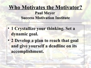 Who Motivates the Motivator?
Who Motivates the Motivator?
Paul Meyer
Paul Meyer
Success Motivation Institute
Success Motivation Institute
• 1 Crystallize your thinking. Set a
dynamic goal.
• 2 Develop a plan to reach that goal
and give yourself a deadline on its
accomplishment.
 