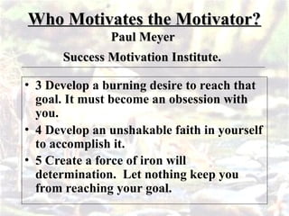 Who Motivates the Motivator?
Who Motivates the Motivator?
Paul Meyer
Paul Meyer
Success Motivation Institute.
Success Motivation Institute.
• 3 Develop a burning desire to reach that
goal. It must become an obsession with
you.
• 4 Develop an unshakable faith in yourself
to accomplish it.
• 5 Create a force of iron will
determination. Let nothing keep you
from reaching your goal.
 