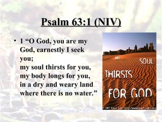 Psalm 63:1 (NIV)
Psalm 63:1 (NIV)
• 1 “O God, you are my
God, earnestly I seek
you;
my soul thirsts for you,
my body longs for you,
in a dry and weary land
where there is no water.”
 