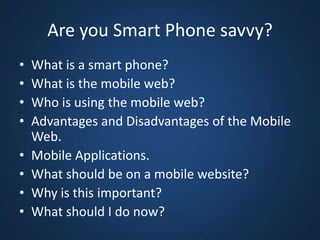 Are you Smart Phone savvy?<br />What is a smart phone?<br />What is the mobile web?<br />Who is using the mobile web?<br /...
