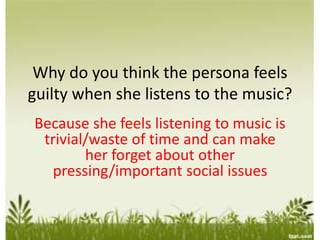 Why do you think the persona feels
guilty when she listens to the music?
Because she feels listening to music is
trivial/waste of time and can make
her forget about other
pressing/important social issues
 