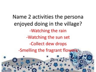 Name 2 activities the persona
enjoyed doing in the village?
-Watching the rain
-Watching the sun set
-Collect dew drops
-Smelling the fragrant flowers
 