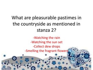 What are pleasurable pastimes in
the countryside as mentioned in
stanza 2?
-Watching the rain
-Watching the sun set
-Collect dew drops
-Smelling the fragrant flowers
 