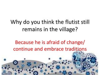 Why do you think the flutist still
remains in the village?
Because he is afraid of change/
continue and embrace traditions
 