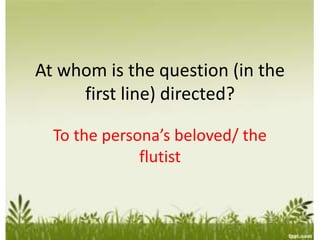 At whom is the question (in the
first line) directed?
To the persona’s beloved/ the
flutist
 