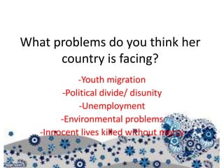What problems do you think her
country is facing?
-Youth migration
-Political divide/ disunity
-Unemployment
-Environmental problems
-Innocent lives killed without mercy
 