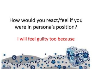 How would you react/feel if you
were in persona’s position?
I will feel guilty too because
 