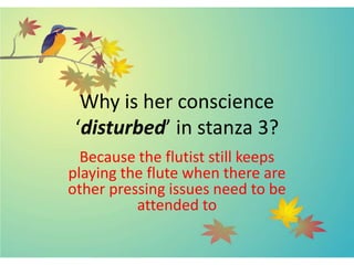 Why is her conscience
‘disturbed’ in stanza 3?
Because the flutist still keeps
playing the flute when there are
other pressing issues need to be
attended to
 