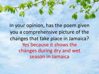 In your opinion, has the poem given
you a comprehensive picture of the
changes that take place in Jamaica?
Yes because it shows the
changes during dry and wet
season in Jamaica
 