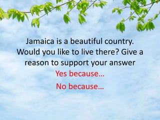 Jamaica is a beautiful country.
Would you like to live there? Give a
reason to support your answer
Yes because…
No because…
 