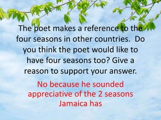 The poet makes a reference to the
four seasons in other countries. Do
you think the poet would like to
have four seasons too? Give a
reason to support your answer.
No because he sounded
appreciative of the 2 seasons
Jamaica has
 