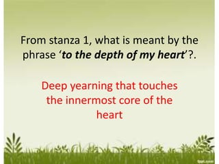 From stanza 1, what is meant by the
phrase ‘to the depth of my heart’?.
Deep yearning that touches
the innermost core of the
heart
 