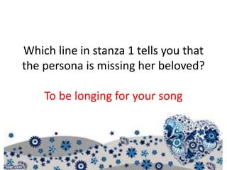 Which line in stanza 1 tells you that
the persona is missing her beloved?
To be longing for your song
 